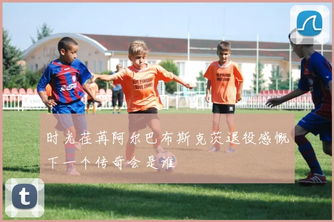 时光荏苒阿尔巴布斯克茨退役感慨下一个传奇会是谁