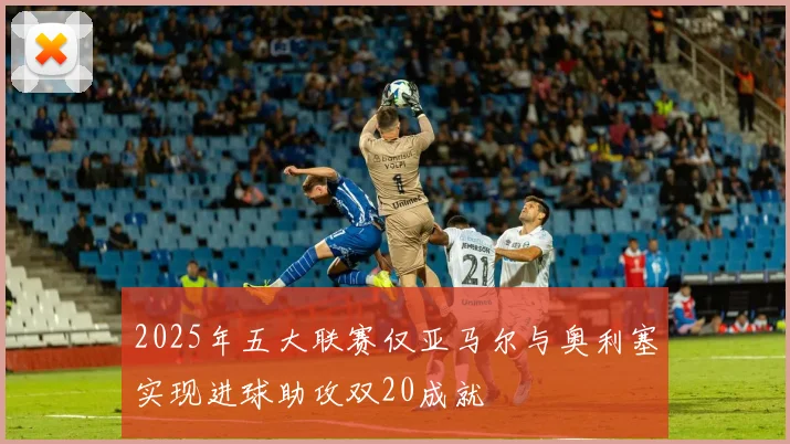 2025年五大联赛仅亚马尔与奥利塞实现进球助攻双20成就