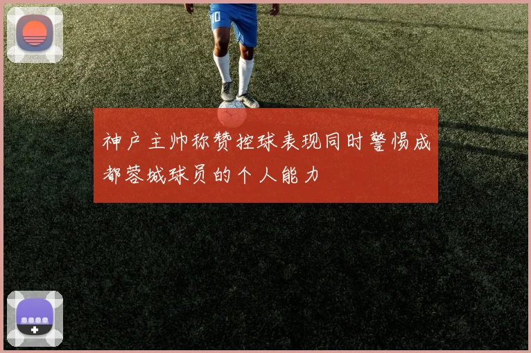 神户主帅称赞控球表现同时警惕成都蓉城球员的个人能力