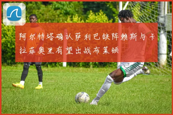 阿尔特塔确认萨利巴缺阵赖斯与卡拉菲奥里有望出战布莱顿