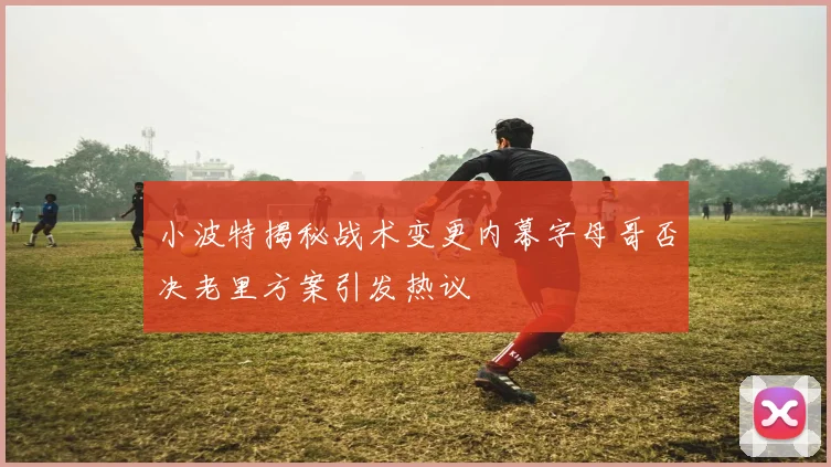 小波特揭秘战术变更内幕字母哥否决老里方案引发热议