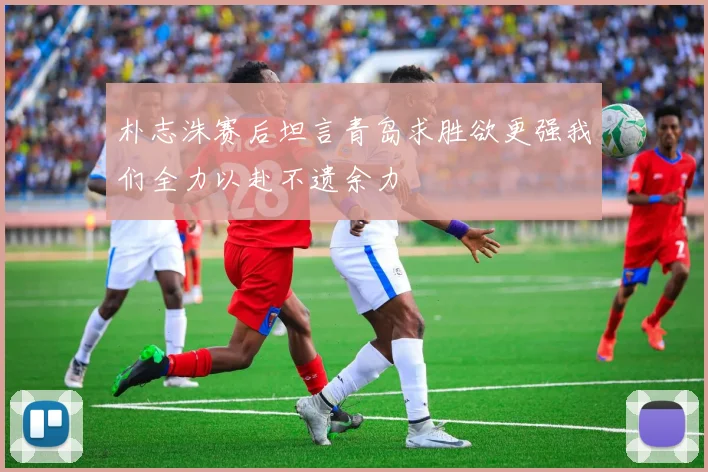 朴志洙赛后坦言青岛求胜欲更强我们全力以赴不遗余力
