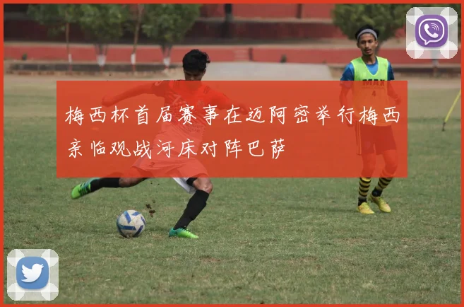 梅西杯首届赛事在迈阿密举行梅西亲临观战河床对阵巴萨