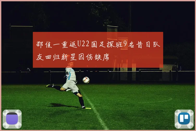 邵佳一重返U22国足探班9名昔日队友回归新星因伤缺席