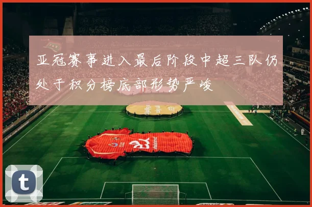 亚冠赛事进入最后阶段中超三队仍处于积分榜底部形势严峻