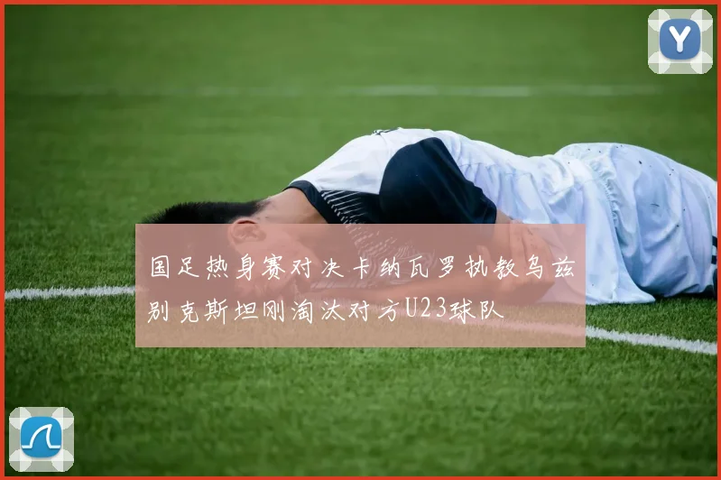 国足热身赛对决卡纳瓦罗执教乌兹别克斯坦刚淘汰对方U23球队