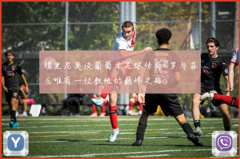 穆里尼奥谈葡萄牙足球传奇C罗与菲戈唯有一位教练的巅峰之路