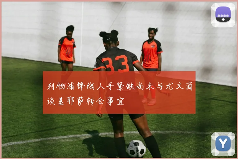 利物浦锋线人手紧缺尚未与尤文商谈基耶萨转会事宜