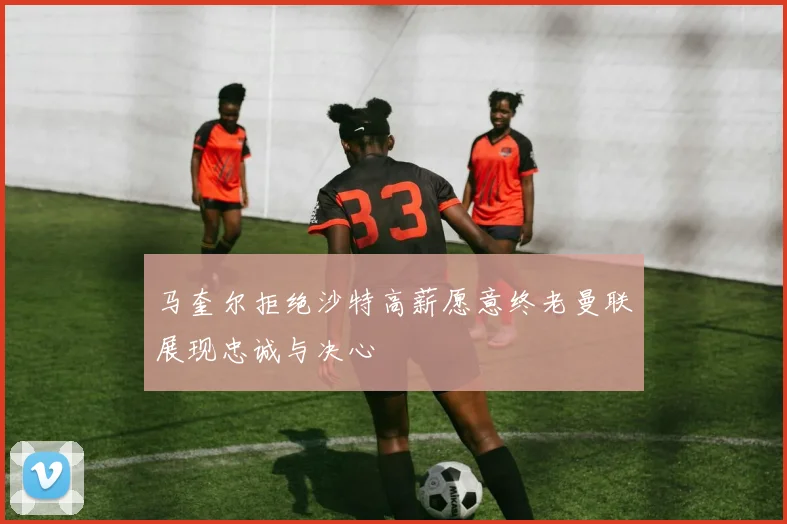 马奎尔拒绝沙特高薪愿意终老曼联展现忠诚与决心