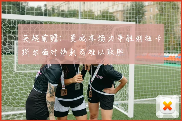 英超前瞻：曼城客场力争胜利纽卡斯尔面对热刺恐难以取胜