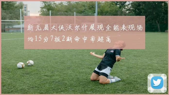 新无眉大侠沃尔什展现全能表现场均15分7板2断命中率超高
