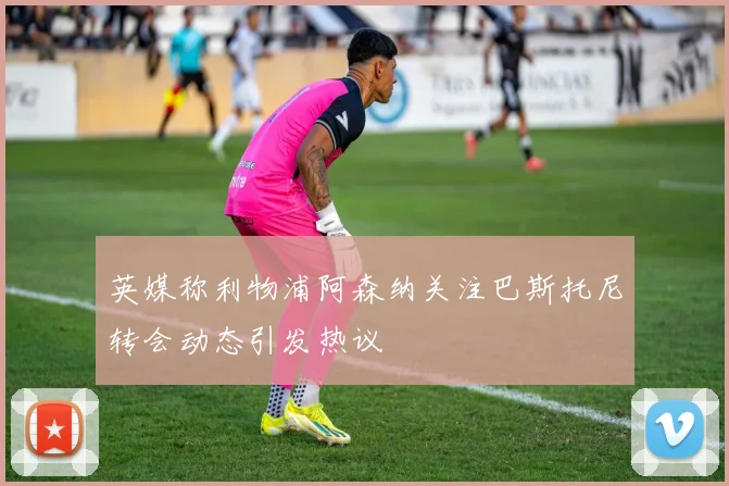 英媒称利物浦阿森纳关注巴斯托尼转会动态引发热议