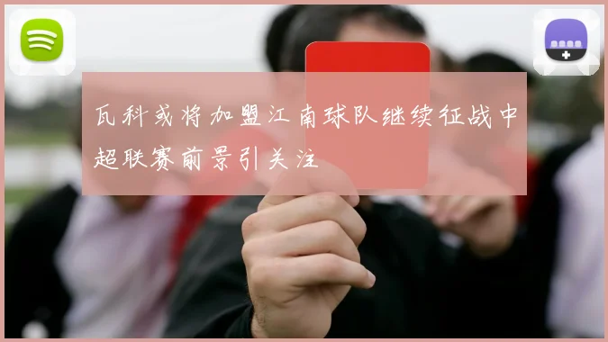 瓦科或将加盟江南球队继续征战中超联赛前景引关注
