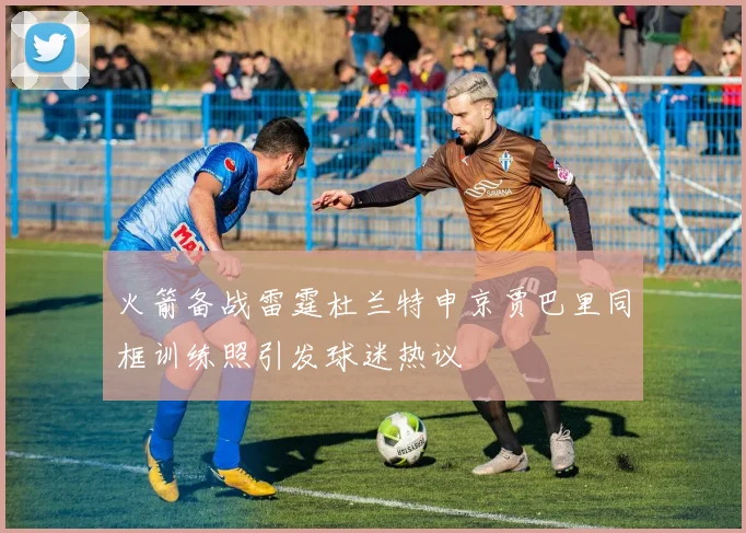 火箭备战雷霆杜兰特申京贾巴里同框训练照引发球迷热议