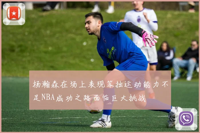 杨瀚森在场上表现笨拙运动能力不足NBA成功之路面临巨大挑战