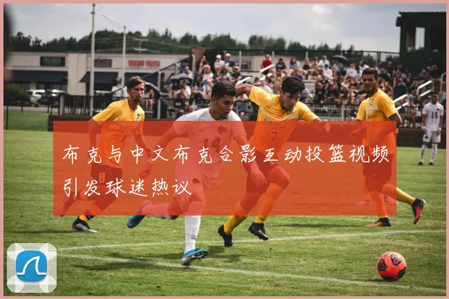 布克与中文布克合影互动投篮视频引发球迷热议