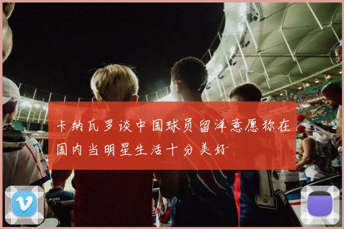 卡纳瓦罗谈中国球员留洋意愿称在国内当明星生活十分美好