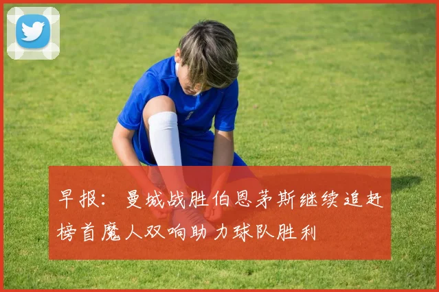 早报：曼城战胜伯恩茅斯继续追赶榜首魔人双响助力球队胜利