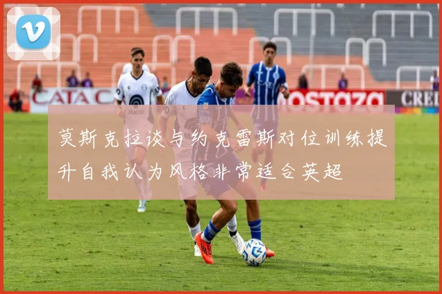 莫斯克拉谈与约克雷斯对位训练提升自我认为风格非常适合英超