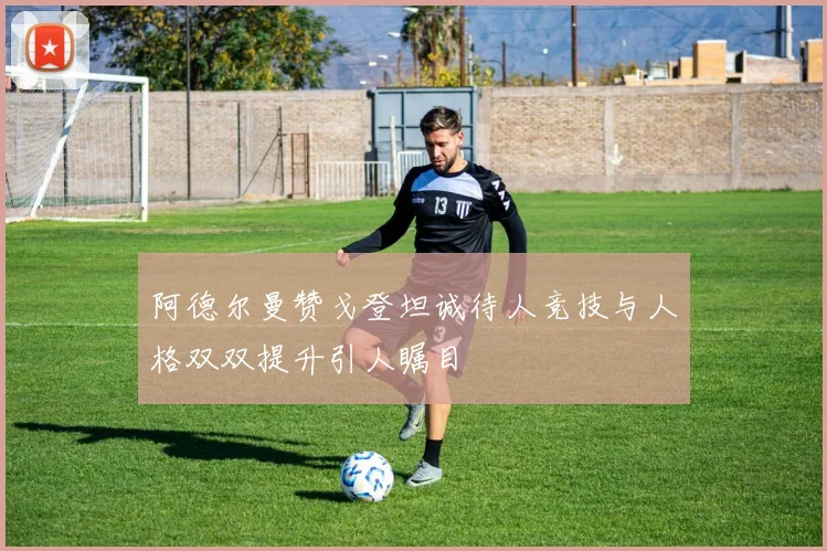 阿德尔曼赞戈登坦诚待人竞技与人格双双提升引人瞩目