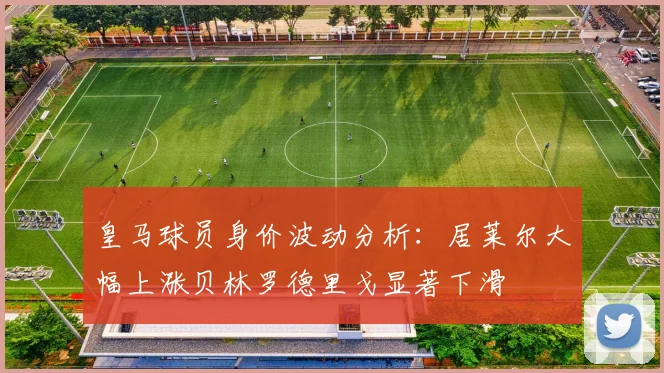 皇马球员身价波动分析：居莱尔大幅上涨贝林罗德里戈显著下滑