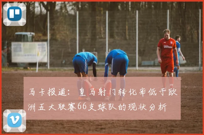 马卡报道：皇马射门转化率低于欧洲五大联赛66支球队的现状分析