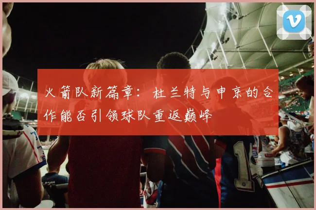 火箭队新篇章：杜兰特与申京的合作能否引领球队重返巅峰
