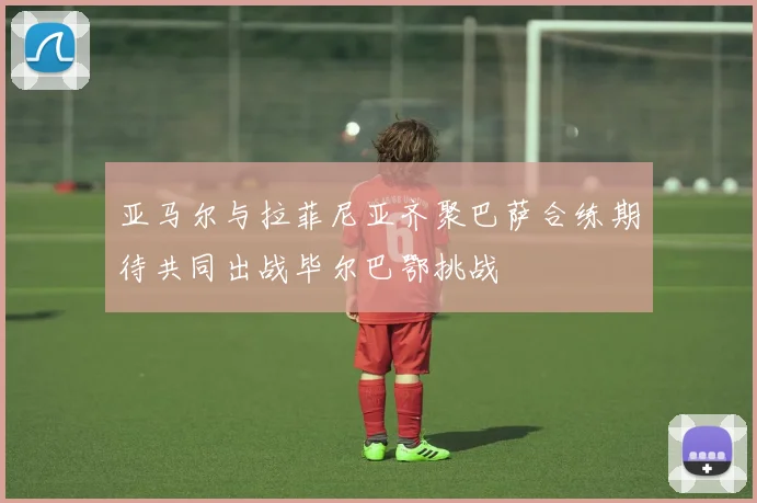 亚马尔与拉菲尼亚齐聚巴萨合练期待共同出战毕尔巴鄂挑战